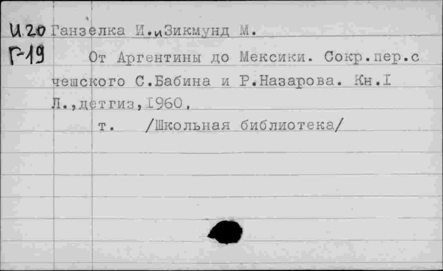 ﻿Ц 2.0 Ганз^лка И.иЗикмунд М.
ГН 9 От Аргентины до Мексики. Сокр.пер чешского С.Бабина и Р.Назарова. Кн.1 Л.,детгиз,1960,
т. /Школьная библиотека/